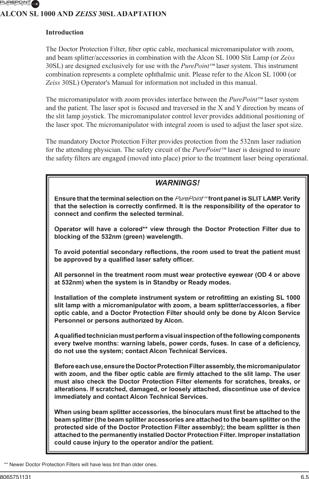 8065751131  6.5ALCON SL 1000 AND ZEISS 30SL ADAPTATIONZEISS 30SL ADAPTATIONZEISSIntroduction  The Doctor Protection Filter, ﬁ ber optic cable, mechanical micromanipulator with zoom, and beam splitter/accessories in combination with the Alcon SL 1000 Slit Lamp (or Zeiss30SL) are designed exclusively for use with the PurePoint™ laser system. This instrument ™ laser system. This instrument ™combination represents a complete ophthalmic unit. Please refer to the Alcon SL 1000 (or Zeiss 30SL) Operator&apos;s Manual for information not included in this manual.  The micromanipulator with zoom provides interface between the PurePoint™ laser system ™ laser system ™and the patient. The laser spot is focused and traversed in the X and Y direction by means of the slit lamp joystick. The micromanipulator control lever provides additional positioning of the laser spot. The micromanipulator with integral zoom is used to adjust the laser spot size.  The mandatory Doctor Protection Filter provides protection from the 532nm laser radiation for the attending physician. The safety circuit of the PurePoint™ laser is designed to insure ™ laser is designed to insure ™the safety ﬁ lters are engaged (moved into place) prior to the treatment laser being operational. WARNINGS!Ensure that the terminal selection on the PurePoint™ front panel is SLIT LAMP. Verify ™ front panel is SLIT LAMP. Verify ™that the selection is correctly conﬁ rmed. It is the responsibility of the operator to connect and conﬁ rm the selected terminal.Operator  will  have  a  colored**  view  through  the  Doctor  Protection  Filter  due  to blocking of the 532nm (green) wavelength.To avoid potential secondary reﬂ ections, the room used to treat the patient must be approved by a qualiﬁ ed laser safety ofﬁ cer. All personnel in the treatment room must wear protective eyewear (OD 4 or above at 532nm) when the system is in Standby or Ready modes. Installation of the complete instrument system or retroﬁ tting an existing SL 1000 slit lamp with a micromanipulator with zoom, a beam splitter/accessories, a ﬁ ber optic cable, and a Doctor Protection Filter should only be done by Alcon Service Personnel or persons authorized by Alcon.A qualiﬁ ed technician must perform a visual inspection of the following components every twelve months: warning labels, power cords, fuses. In case of a deﬁ ciency, do not use the system; contact Alcon Technical Services.Before each use, ensure the Doctor Protection Filter assembly, the micromanipulator with zoom, and the ﬁ ber optic cable are ﬁ rmly attached to the slit lamp. The user must also check the Doctor  Protection  Filter elements for scratches,  breaks,  or alterations. If scratched, damaged, or loosely attached, discontinue use of device immediately and contact Alcon Technical Services.When using beam splitter accessories, the binoculars must ﬁ rst be attached to the beam splitter (the beam splitter accessories are attached to the beam splitter on the protected side of the Doctor Protection Filter assembly); the beam splitter is then attached to the permanently installed Doctor Protection Filter. Improper installation could cause injury to the operator and/or the patient.** Newer Doctor Protection Filters will have less tint than older ones.