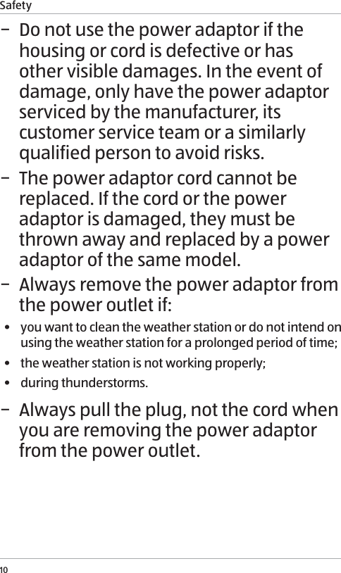 Safety10 &minus; Do not use the power adaptor if the housing or cord is defective or has other visible damages. In the event of damage, only have the power adaptor serviced by the manufacturer, its customer service team or a similarly qualified person to avoid risks.  &minus; The power adaptor cord cannot be replaced. If the cord or the power adaptor is damaged, they must be thrown away and replaced by a power adaptor of the same model.  &minus; Always remove the power adaptor from the power outlet if:&bull;  you want to clean the weather station or do not intend on using the weather station for a prolonged period of time;&bull;  the weather station is not working properly;&bull;  during thunderstorms. &minus; Always pull the plug, not the cord when you are removing the power adaptor from the power outlet.