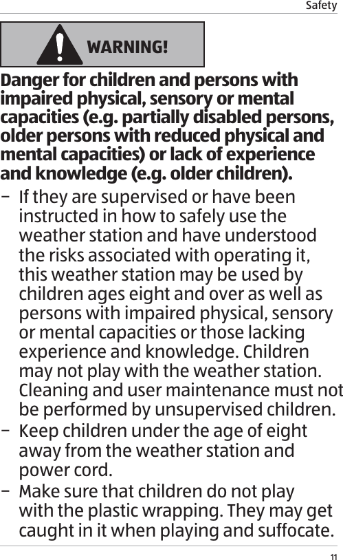 Safety11 WARNING!Danger for children and persons with impaired physical, sensory or mental capacities (e.g. partially disabled persons, older persons with reduced physical and mental capacities) or lack of experience and knowledge (e.g. older children). &minus; If they are supervised or have been instructed in how to safely use the weather station and have understood the risks associated with operating it, this weather station may be used by children ages eight and over as well as persons with impaired physical, sensory or mental capacities or those lacking experience and knowledge. Children may not play with the weather station. Cleaning and user maintenance must not be performed by unsupervised children. &minus; Keep children under the age of eight away from the weather station and power cord. &minus; Make sure that children do not play with the plastic wrapping. They may get caught in it when playing and suffocate.