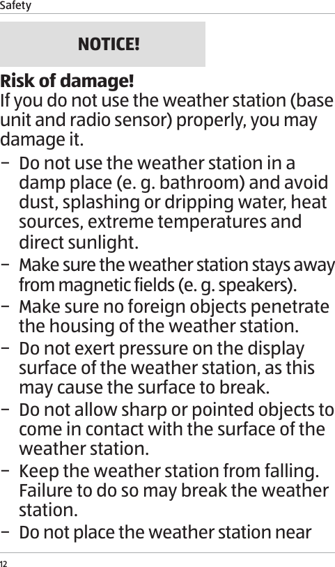 Safety12NOTICE!Risk of damage!If you do not use the weather station (base unit and radio sensor) properly, you may damage it. &minus; Do not use the weather station in a damp place (e. g. bathroom) and avoid dust, splashing or dripping water, heat sources, extreme temperatures and direct sunlight. &minus; Make sure the weather station stays away from magnetic fields (e. g. speakers). &minus; Make sure no foreign objects penetrate the housing of the weather station. &minus; Do not exert pressure on the display surface of the weather station, as this may cause the surface to break. &minus; Do not allow sharp or pointed objects to come in contact with the surface of the weather station. &minus; Keep the weather station from falling. Failure to do so may break the weather station. &minus; Do not place the weather station near 
