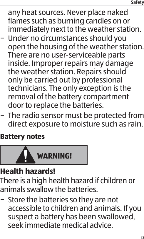 Safety13any heat sources. Never place naked flames such as burning candles on or immediately next to the weather station. &minus; Under no circumstances should you open the housing of the weather station. There are no user-serviceable parts inside. Improper repairs may damage the weather station. Repairs should only be carried out by professional technicians. The only exception is the removal of the battery compartment door to replace the batteries. &minus; The radio sensor must be protected from direct exposure to moisture such as rain.Battery notes WARNING!Health hazards!There is a high health hazard if children or animals swallow the batteries. &minus; Store the batteries so they are not accessible to children and animals. If you suspect a battery has been swallowed, seek immediate medical advice.