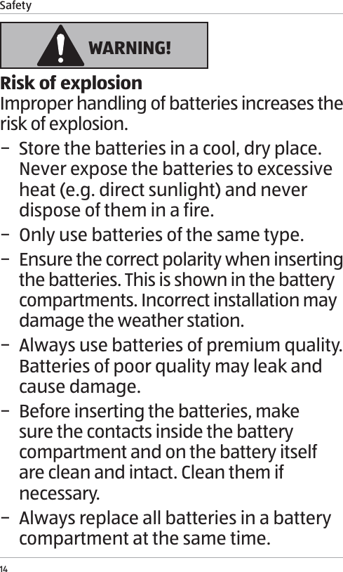 Safety14 WARNING!Risk of explosionImproper handling of batteries increases the risk of explosion. &minus; Store the batteries in a cool, dry place. Never expose the batteries to excessive heat (e.g. direct sunlight) and never dispose of them in a fire. &minus; Only use batteries of the same type. &minus; Ensure the correct polarity when inserting the batteries. This is shown in the battery compartments. Incorrect installation may damage the weather station. &minus; Always use batteries of premium quality. Batteries of poor quality may leak and cause damage. &minus; Before inserting the batteries, make sure the contacts inside the battery compartment and on the battery itself are clean and intact. Clean them if necessary. &minus; Always replace all batteries in a battery compartment at the same time.