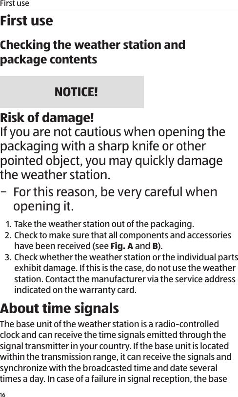 First use16First useChecking the weather station and  package contentsNOTICE!Risk of damage!If you are not cautious when opening the packaging with a sharp knife or other pointed object, you may quickly damage the weather station.  &minus; For this reason, be very careful when opening it.1. Take the weather station out of the packaging.2. Check to make sure that all components and accessories have been received (see Fig. A and B).3. Check whether the weather station or the individual parts exhibit damage. If this is the case, do not use the weather station. Contact the manufacturer via the service address indicated on the warranty card.About time signalsThe base unit of the weather station is a radio-controlled clock and can receive the time signals emitted through the signal transmitter in your country. If the base unit is located within the transmission range, it can receive the signals and synchronize with the broadcasted time and date several times a day. In case of a failure in signal reception, the base 