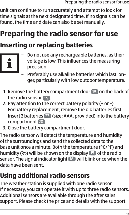 Preparing the radio sensor for use17unit can continue to run accurately and attempt to look for time signals at the next designated time. If no signals can be found, the time and date can also be set manually. Preparing the radio sensor for useInserting or replacing batteries &minus; Do not use any rechargeable batteries, as their voltage is low. This inﬂuences the measuring precision.  &minus; Preferably use alkaline batteries which last lon-ger, particularly with low outdoor temperature.1. Remove the battery compartment door  19  on the back of the radio sensor  14 .2. Pay attention to the correct battery polarity (+ or &ndash;). For battery replacement, remove the old batteries first. Insert 2 batteries  23  (size: AAA, provided) into the battery compartment  20 . 3. Close the battery compartment door. The radio sensor will detect the temperature and humidity  of the surroundings and send the collected data to the base unit once a minute. Both the temperature (&deg;C/&deg;F) and humidity (%) will be shown on the display  15  of the radio sensor. The signal indicator light  16  will blink once when the data have been sent. Using additional radio sensorsThe weather station is supplied with one radio sensor.  If necessary, you can operate it with up to three radio sensors. Additional sensors are available through the after sales support. Please check the price and details with the support. 