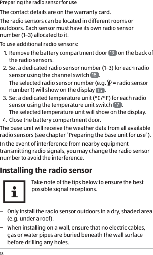 Preparing the radio sensor for use18The contact details are on the warranty card. The radio sensors can be located in different rooms or outdoors. Each sensor must have its own radio sensor number (1&ndash;3) allocated to it.To use additional radio sensors:1. Remove the battery compartment door  19  on the back of the radio sensors.2. Set a dedicated radio sensor number (1&ndash;3) for each radio sensor using the channel switch  18 . The selected radio sensor number (e.g.   = radio sensor number 1) will show on the display  15 . 3. Set a dedicated temperature unit (&deg;C/&deg;F) for each radio sensor using the temperature unit switch  17 .  The selected temperature unit will show on the display.4.  Close the battery compartment door.The base unit will receive the weather data from all available radio sensors (see chapter &ldquo;Preparing the base unit for use&rdquo;). In the event of interference from nearby equipment transmitting radio signals, you may change the radio sensor number to avoid the interference. Installing the radio sensorTake note of the tips below to ensure the best possible signal receptions. &minus; Only install the radio sensor outdoors in a dry, shaded area (e.g. under a roof).  &minus; When installing on a wall, ensure that no electric cables, gas or water pipes are buried beneath the wall surface before drilling any holes.