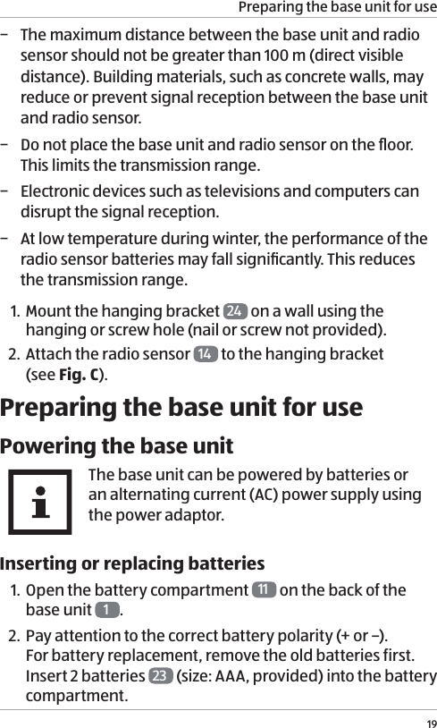 Preparing the base unit for use19 &minus; The maximum distance between the base unit and radio sensor should not be greater than 100 m (direct visible distance). Building materials, such as concrete walls, may reduce or prevent signal reception between the base unit and radio sensor.  &minus; Do not place the base unit and radio sensor on the ﬂoor. This limits the transmission range. &minus; Electronic devices such as televisions and computers can disrupt the signal reception. &minus; At low temperature during winter, the performance of the radio sensor batteries may fall signiﬁcantly. This reduces the transmission range. 1. Mount the hanging bracket  24  on a wall using the hanging or screw hole (nail or screw not provided).2. Attach the radio sensor  14  to the hanging bracket  (see Fig. C).Preparing the base unit for usePowering the base unitThe base unit can be powered by batteries or an alternating current (AC) power supply using the power adaptor. Inserting or replacing batteries1. Open the battery compartment  11  on the back of the base unit  1.2. Pay attention to the correct battery polarity (+ or &ndash;). For battery replacement, remove the old batteries first. Insert 2 batteries  23  (size: AAA, provided) into the battery compartment. 