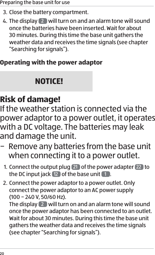 Preparing the base unit for use203. Close the battery compartment. 4.  The display  2 will turn on and an alarm tone will sound once the batteries have been inserted. Wait for about 30 minutes. During this time the base unit gathers the weather data and receives the time signals (see chapter &ldquo;Searching for signals&rdquo;). Operating with the power adaptorNOTICE!Risk of damage!If the weather station is connected via the power adaptor to a power outlet, it operates with a DC voltage. The batteries may leak and damage the unit. &minus; Remove any batteries from the base unit when connecting it to a power outlet.1. Connect the output plug  21  of the power adapter  22  to the DC input jack  12  of the base unit  1.2. Connect the power adaptor to a power outlet. Only connect the power adaptor to an AC power supply  (100 ~ 240 V, 50/60 Hz). The display  2 will turn on and an alarm tone will sound once the power adaptor has been connected to an outlet. Wait for about 30 minutes. During this time the base unit gathers the weather data and receives the time signals (see chapter &ldquo;Searching for signals&rdquo;). 