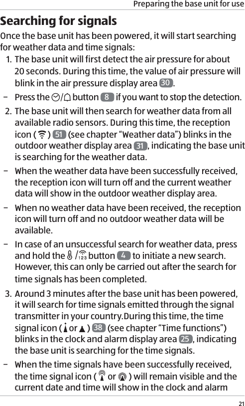 Preparing the base unit for use21Searching for signalsOnce the base unit has been powered, it will start searching for weather data and time signals:1. The base unit will first detect the air pressure for about 20 seconds. During this time, the value of air pressure will blink in the air pressure display area  30 .  &minus; Press the   button  8 if you want to stop the detection.2. The base unit will then search for weather data from all available radio sensors. During this time, the reception icon (   )  51  (see chapter &ldquo;Weather data&rdquo;) blinks in the outdoor weather display area  31 , indicating the base unit is searching for the weather data. &minus; When the weather data have been successfully received, the reception icon will turn off and the current weather data will show in the outdoor weather display area. &minus; When no weather data have been received, the reception icon will turn off and no outdoor weather data will be available. &minus; In case of an unsuccessful search for weather data, press and hold the   button  4 to initiate a new search. However, this can only be carried out after the search for time signals has been completed.3. Around 3 minutes after the base unit has been powered, it will search for time signals emitted through the signal transmitter in your country.During this time, the time signal icon (   or   ) 38  (see chapter &ldquo;Time functions&rdquo;) blinks in the clock and alarm display area  25 , indicating the base unit is searching for the time signals.  &minus; When the time signals have been successfully received, the time signal icon (   or   ) will remain visible and the current date and time will show in the clock and alarm 