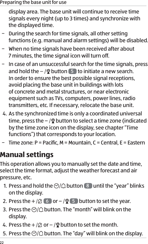 Preparing the base unit for use22display area. The base unit will continue to receive time signals every night (up to 3 times) and synchronize with the displayed time.  &minus; During the search for time signals, all other setting functions (e.g. manual and alarm settings) will be disabled.  &minus; When no time signals have been received after about  7 minutes, the time signal icon will turn off.  &minus; In case of an unsuccessful search for the time signals, press and hold the   button  5 to initiate a new search.  In order to ensure the best possible signal receptions, avoid placing the base unit in buildings with lots of concrete and metal structures, or near electronic equipment such as TVs, computers, power lines, radio transmitters, etc. If necessary, relocate the base unit.4.  As the synchronized time is only a coordinated universal time, press the   button to select a time zone (indicated by the time zone icon on the display, see chapter &ldquo;Time functions&rdquo;) that corresponds to your location. &minus; Time zone: P = Paciﬁc, M = Mountain, C = Central, E = EasternManual settingsThis operation allows you to manually set the date and time, select the time format, adjust the weather forecast and air pressure, etc.1. Press and hold the   button  8 until the &ldquo;year&rdquo; blinks on the display.2. Press the   6 or    5 button to set the year. 3. Press the  button. The &ldquo;month&rdquo; will blink on the display.4.  Press the   or   button to set the month.5. Press the  button. The &ldquo;day&rdquo; will blink on the display.