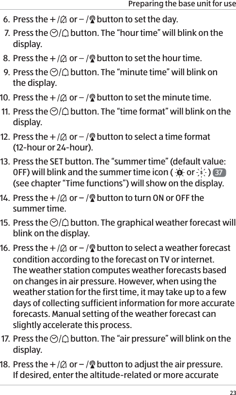 Preparing the base unit for use236. Press the   or   button to set the day.7. Press the  button. The &ldquo;hour time&rdquo; will blink on the display.8. Press the   or   button to set the hour time.9. Press the  button. The &ldquo;minute time&rdquo; will blink on  the display.10. Press the   or   button to set the minute time.11. Press the  button. The &ldquo;time format&rdquo; will blink on the display.12. Press the   or   button to select a time format  (12-hour or 24-hour).13.  Press the SET button. The &ldquo;summer time&rdquo; (default value: 0FF) will blink and the summer time icon (  or  )  37  (see chapter &ldquo;Time functions&rdquo;) will show on the display.14. Press the   or   button to turn ON or OFF the summer time.15. Press the   button. The graphical weather forecast will blink on the display.16. Press the   or   button to select a weather forecast condition according to the forecast on TV or internet.  The weather station computes weather forecasts based on changes in air pressure. However, when using the weather station for the first time, it may take up to a few days of collecting sufficient information for more accurate forecasts. Manual setting of the weather forecast can slightly accelerate this process. 17. Press the   button. The &ldquo;air pressure&rdquo; will blink on the display.18.  Press the   or   button to adjust the air pressure. If desired, enter the altitude-related or more accurate 