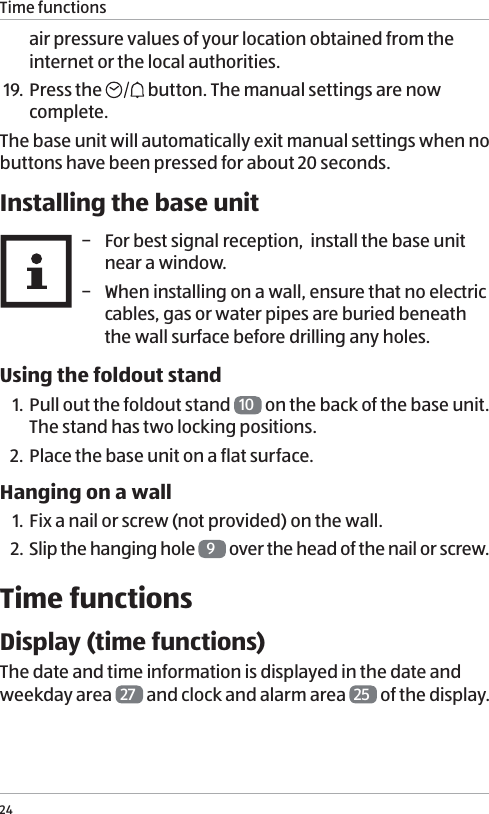 Time functions24air pressure values of your location obtained from the internet or the local authorities.19. Press the   button. The manual settings are now complete.The base unit will automatically exit manual settings when no buttons have been pressed for about 20 seconds.Installing the base unit &minus; For best signal reception,  install the base unit near a window. &minus; When installing on a wall, ensure that no electric cables, gas or water pipes are buried beneath the wall surface before drilling any holes.Using the foldout stand1. Pull out the foldout stand  10  on the back of the base unit. The stand has two locking positions.2. Place the base unit on a flat surface.Hanging on a wall1. Fix a nail or screw (not provided) on the wall. 2. Slip the hanging hole  9 over the head of the nail or screw.Time functionsDisplay (time functions)The date and time information is displayed in the date and weekday area  27  and clock and alarm area  25  of the display. 