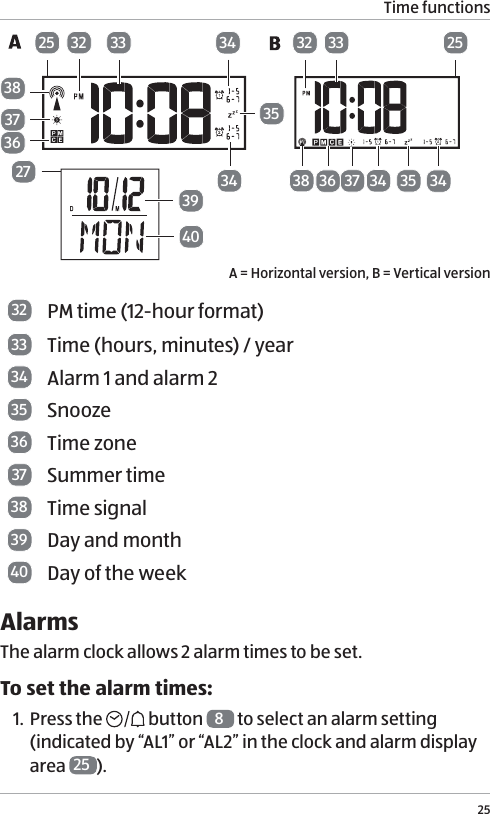 Time functions25383336 37 34 3425 25273940373832 33363435323534A = Horizontal version, B = Vertical version32 PM time (12-hour format)33 Time (hours, minutes) / year34 Alarm 1 and alarm 235 Snooze36 Time zone37 Summer time 38 Time signal39 Day and month40 Day of the weekAlarms The alarm clock allows 2 alarm times to be set. To set the alarm times:1. Press the   button  8 to select an alarm setting  (indicated by &ldquo;AL1&rdquo; or &ldquo;AL2&rdquo; in the clock and alarm display area  25 ).