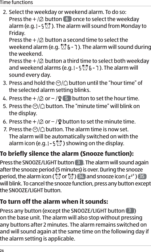 Time functions262. Select the weekday or weekend alarm. To do so: Press the   button  6 once to select the weekday alarm (e.g.     ). The alarm will sound from Monday to Friday. Press the   button a second time to select the weekend alarm (e.g.     ). The alarm will sound during the weekend.  Press the   button a third time to select both weekday and weekend alarms (e.g.       ). The alarm will sound every day. 3. Press and hold the   button until the &ldquo;hour time&rdquo; of the selected alarm setting blinks. 4.  Press the   or    5 button to set the hour time.5. Press the   button. The &ldquo;minute time&rdquo; will blink on  the display.6. Press the   or   button to set the minute time.7. Press the   button. The alarm time is now set.  The alarm will be automatically switched on with the alarm icon (e.g.     ) showing on the display. To briefly silence the alarm (Snooze function):Press the SNOOZE/LIGHT button  3. The alarm will sound again after the snooze period (5 minutes) is over. During the snooze period, the alarm icon (   or   )  34  and snooze icon (   )  35  will blink. To cancel the snooze function, press any button except the SNOOZE/LIGHT button.To turn off the alarm when it sounds:Press any button (except the SNOOZE/LIGHT button  3)  on the base unit. The alarm will also stop without pressing any buttons after 2 minutes. The alarm remains switched on and will sound again at the same time on the following day if the alarm setting is applicable. 