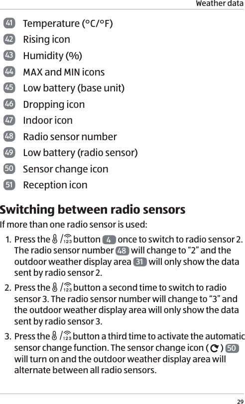 Weather data2941 Temperature (&deg;C/&deg;F) 42 Rising icon43 Humidity (%)44 MAX and MIN icons45 Low battery (base unit) 46 Dropping icon47 Indoor icon48 Radio sensor number49 Low battery (radio sensor) 50 Sensor change icon51 Reception iconSwitching between radio sensorsIf more than one radio sensor is used:1. Press the   button  4 once to switch to radio sensor 2. The radio sensor number  48  will change to &ldquo;2&rdquo; and the outdoor weather display area  31  will only show the data sent by radio sensor 2. 2. Press the   button a second time to switch to radio sensor 3. The radio sensor number will change to &ldquo;3&rdquo; and the outdoor weather display area will only show the data sent by radio sensor 3. 3. Press the   button a third time to activate the automatic sensor change function. The sensor change icon (   )  50  will turn on and the outdoor weather display area will alternate between all radio sensors.