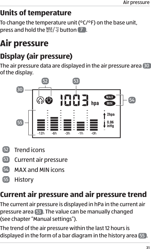 Air pressure31Units of temperatureTo change the temperature unit (&deg;C/&deg;F) on the base unit,  press and hold the   button  7.Air pressureDisplay (air pressure)The air pressure data are displayed in the air pressure area  30  of the display. 533052545552 Trend icons53 Current air pressure54 MAX and MIN icons55 HistoryCurrent air pressure and air pressure trendThe current air pressure is displayed in hPa in the current air pressure area  53 . The value can be manually changed  (see chapter &ldquo;Manual settings&rdquo;).The trend of the air pressure within the last 12 hours is displayed in the form of a bar diagram in the history area  55 . 