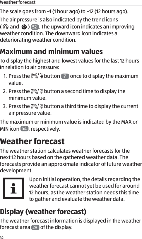 Weather forecast32The scale goes from &ndash;1 (1 hour ago) to &ndash;12 (12 hours ago).  The air pressure is also indicated by the trend icons  (  and    )  52 . The upward icon indicates an improving weather condition. The downward icon indicates a deteriorating weather condition. Maximum and minimum valuesTo display the highest and lowest values for the last 12 hours in relation to air pressure:1. Press the   button  7 once to display the maximum value.2. Press the   button a second time to display the minimum value.3. Press the   button a third time to display the current air pressure value. The maximum or minimum value is indicated by the MAX or MIN icon  54 , respectively. Weather forecastThe weather station calculates weather forecasts for the next 12 hours based on the gathered weather data. The forecasts provide an approximate indicator of future weather development. Upon initial operation, the details regarding the weather forecast cannot yet be used for around 12 hours, as the weather station needs this time to gather and evaluate the weather data.Display (weather forecast)The weather forecast information is displayed in the weather forecast area  29  of the display. 