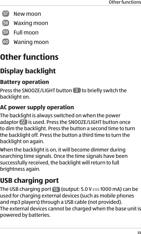 Other functions3557 New moon58 Waxing moon59 Full moon60 Waning moonOther functionsDisplay backlightBattery operationPress the SNOOZE/LIGHT button  3 to briefly switch the backlight on.AC power supply operationThe backlight is always switched on when the power  adaptor  22  is used. Press the SNOOZE/LIGHT button once to dim the backlight. Press the button a second time to turn the backlight off. Press the button a third time to turn the backlight on again. When the backlight is on, it will become dimmer during searching time signals. Once the time signals have been successfully received, the backlight will return to full brightness again.USB charging portThe USB charging port  13  (output: 5.0 V   1000mA) can be used for charging external devices (such as mobile phones and mp3 players) through a USB cable (not provided).  The external devices cannot be charged when the base unit is powered by batteries.