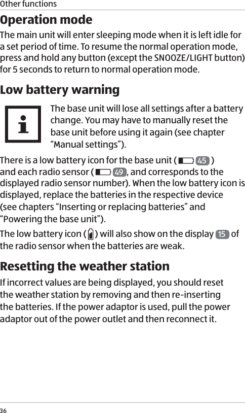 Other functions36Operation modeThe main unit will enter sleeping mode when it is left idle for a set period of time. To resume the normal operation mode, press and hold any button (except the SNOOZE/LIGHT button) for 5 seconds to return to normal operation mode.Low battery warningThe base unit will lose all settings after a battery change. You may have to manually reset the base unit before using it again (see chapter &ldquo;Manual settings&rdquo;).There is a low battery icon for the base unit (   45  )  and each radio sensor (    49 , and corresponds to the displayed radio sensor number). When the low battery icon is displayed, replace the batteries in the respective device  (see chapters &ldquo;Inserting or replacing batteries&rdquo; and &ldquo;Powering the base unit&rdquo;).The low battery icon (   ) will also show on the display  15  of the radio sensor when the batteries are weak.Resetting the weather stationIf incorrect values are being displayed, you should reset the weather station by removing and then re-inserting the batteries. If the power adaptor is used, pull the power adaptor out of the power outlet and then reconnect it. 