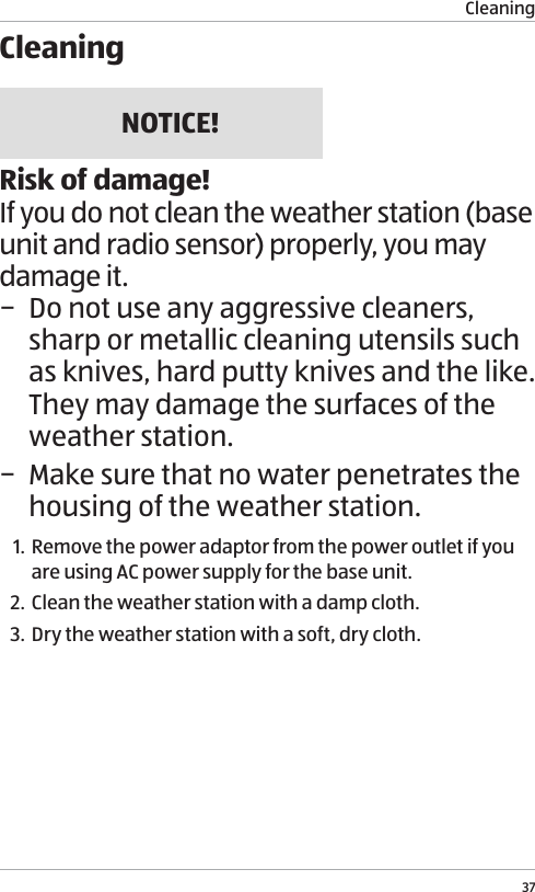 Cleaning37CleaningNOTICE!Risk of damage!If you do not clean the weather station (base unit and radio sensor) properly, you may damage it. &minus; Do not use any aggressive cleaners, sharp or metallic cleaning utensils such as knives, hard putty knives and the like. They may damage the surfaces of the weather station. &minus; Make sure that no water penetrates the housing of the weather station.1. Remove the power adaptor from the power outlet if you are using AC power supply for the base unit.2. Clean the weather station with a damp cloth.3. Dry the weather station with a soft, dry cloth.