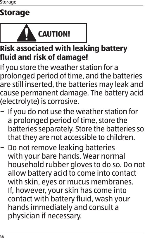 Storage38Storage CAUTION!Risk associated with leaking battery fluid and risk of damage!If you store the weather station for a prolonged period of time, and the batteries are still inserted, the batteries may leak and cause permanent damage. The battery acid (electrolyte) is corrosive. &minus; If you do not use the weather station for a prolonged period of time, store the batteries separately. Store the batteries so that they are not accessible to children. &minus; Do not remove leaking batteries with your bare hands. Wear normal household rubber gloves to do so. Do not allow battery acid to come into contact with skin, eyes or mucus membranes.   If, however, your skin has come into contact with battery fluid, wash your hands immediately and consult a physician if necessary.