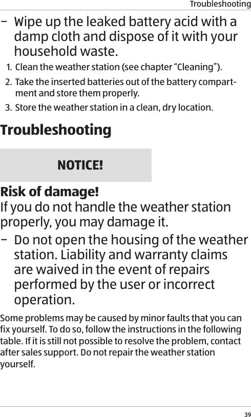 Troubleshooting39 &minus; Wipe up the leaked battery acid with a damp cloth and dispose of it with your household waste.1. Clean the weather station (see chapter &ldquo;Cleaning&rdquo;).2. Take the inserted batteries out of the battery compart-ment and store them properly.3. Store the weather station in a clean, dry location. TroubleshootingNOTICE!Risk of damage!If you do not handle the weather station properly, you may damage it. &minus; Do not open the housing of the weather station. Liability and warranty claims are waived in the event of repairs performed by the user or incorrect operation.Some problems may be caused by minor faults that you can fix yourself. To do so, follow the instructions in the following table. If it is still not possible to resolve the problem, contact after sales support. Do not repair the weather station yourself.