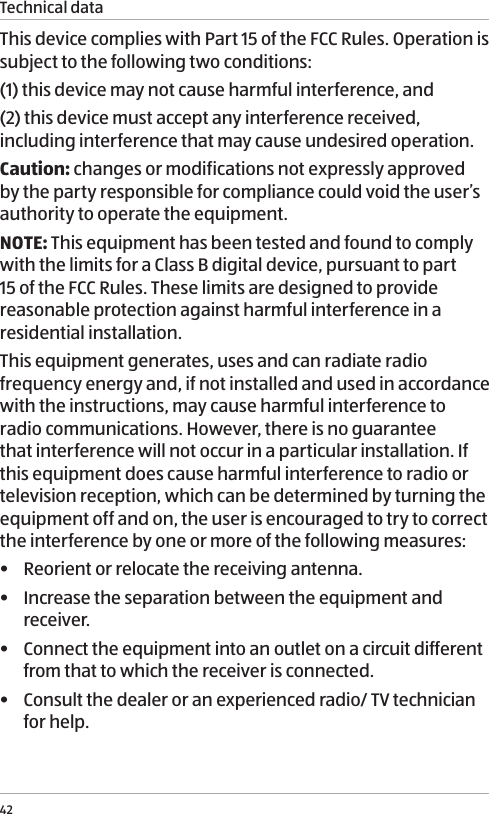 Technical data42This device complies with Part 15 of the FCC Rules. Operation is subject to the following two conditions:(1) this device may not cause harmful interference, and(2) this device must accept any interference received, including interference that may cause undesired operation.Caution: changes or modifications not expressly approved by the party responsible for compliance could void the user&rsquo;s authority to operate the equipment.NOTE: This equipment has been tested and found to comply with the limits for a Class B digital device, pursuant to part 15 of the FCC Rules. These limits are designed to provide reasonable protection against harmful interference in a residential installation. This equipment generates, uses and can radiate radio frequency energy and, if not installed and used in accordance with the instructions, may cause harmful interference to radio communications. However, there is no guarantee that interference will not occur in a particular installation. If this equipment does cause harmful interference to radio or television reception, which can be determined by turning the equipment off and on, the user is encouraged to try to correct the interference by one or more of the following measures:&bull;  Reorient or relocate the receiving antenna.&bull;  Increase the separation between the equipment and receiver.&bull;  Connect the equipment into an outlet on a circuit different from that to which the receiver is connected.&bull;  Consult the dealer or an experienced radio/ TV technician for help.