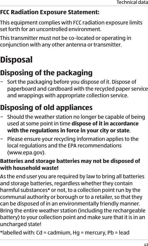 Technical data43FCC Radiation Exposure Statement:This equipment complies with FCC radiation exposure limits set forth for an uncontrolled environment. This transmitter must not be co-located or operating in conjunction with any other antenna or transmitter.DisposalDisposing of the packaging &minus; Sort the packaging before you dispose of it. Dispose of paperboard and cardboard with the recycled paper service and wrappings with appropriate collection service.Disposing of old appliances &minus; Should the weather station no longer be capable of being used at some point in time dispose of it in accordance with the regulations in force in your city or state. &minus; Please ensure your recycling information applies to the local regulations and the EPA recommendations  (www.epa.gov).Batteries and storage batteries may not be disposed of with household waste! As the end user you are required by law to bring all batteries and storage batteries, regardless whether they contain harmful substances* or not, to a collection point run by the communal authority or borough or to a retailer, so that they can be disposed of in an environmentally friendly manner. Bring the entire weather station (including the rechargeable battery) to your collection point and make sure that it is in an uncharged state!*labelled with: Cd = cadmium, Hg = mercury, Pb = lead