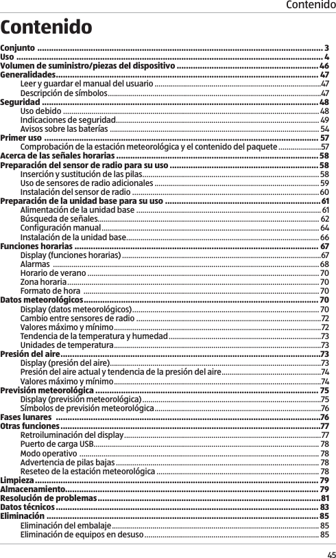 Contenido45ContenidoConjunto  ........................................................................................................................... 3Uso  .................................................................................................................................... 4Volumen de suministro/piezas del dispositivo .............................................................46Generalidades ................................................................................................................. 47Leer y guardar el manual del usuario ..................................................................................47Descripci&oacute;n de s&iacute;mbolos .........................................................................................................47Seguridad  .......................................................................................................................48Uso debido  ..............................................................................................................................48Indicaciones de seguridad .................................................................................................... 49Avisos sobre las bater&iacute;as ....................................................................................................... 54Primer uso  ...................................................................................................................... 57Comprobaci&oacute;n de la estaci&oacute;n meteorol&oacute;gica y el contenido del paquete .....................57Acerca de las se&ntilde;ales horarias .......................................................................................58Preparaci&oacute;n del sensor de radio para su uso ................................................................58Inserci&oacute;n y sustituci&oacute;n de las pilas .......................................................................................58Uso de sensores de radio adicionales ................................................................................. 59Instalaci&oacute;n del sensor de radio ............................................................................................60Preparaci&oacute;n de la unidad base para su uso ...................................................................61Alimentaci&oacute;n de la unidad base ...........................................................................................61B&uacute;squeda de se&ntilde;ales............................................................................................................. 62Configuraci&oacute;n manual ........................................................................................................... 64Instalaci&oacute;n de la unidad base...............................................................................................66Funciones horarias ......................................................................................................... 67Display (funciones horarias) ..................................................................................................67Alarmas  ...................................................................................................................................68Horario de verano  .................................................................................................................. 70Zona horaria ............................................................................................................................ 70Formato de hora  .................................................................................................................... 70Datos meteorol&oacute;gicos ..................................................................................................... 70Display (datos meteorol&oacute;gicos) ............................................................................................ 70Cambio entre sensores de radio ...........................................................................................72Valores m&aacute;ximo y m&iacute;nimo ......................................................................................................72Tendencia de la temperatura y humedad ...........................................................................73Unidades de temperatura ......................................................................................................73Presi&oacute;n del aire ................................................................................................................73Display (presi&oacute;n del aire) ........................................................................................................73Presi&oacute;n del aire actual y tendencia de la presi&oacute;n del aire .................................................74Valores m&aacute;ximo y m&iacute;nimo ......................................................................................................74Previsi&oacute;n meteorol&oacute;gica ................................................................................................ 75Display (previsi&oacute;n meteorol&oacute;gica) ........................................................................................75S&iacute;mbolos de previsi&oacute;n meteorol&oacute;gica ..................................................................................76Fases lunares  ..................................................................................................................76Otras funciones ................................................................................................................77Retroiluminaci&oacute;n del display .................................................................................................77Puerto de carga USB............................................................................................................... 78Modo operativo  ...................................................................................................................... 78Advertencia de pilas bajas .................................................................................................... 78Reseteo de la estaci&oacute;n meteorol&oacute;gica ................................................................................ 78Limpieza  .......................................................................................................................... 79Almacenamiento............................................................................................................. 79Resoluci&oacute;n de problemas ................................................................................................81Datos t&eacute;cnicos ................................................................................................................. 83Eliminaci&oacute;n  ..................................................................................................................... 85Eliminaci&oacute;n del embalaje ......................................................................................................85Eliminaci&oacute;n de equipos en desuso ...................................................................................... 85