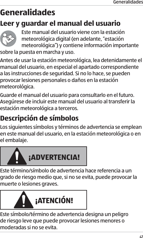 Generalidades47GeneralidadesLeer y guardar el manual del usuarioEste manual del usuario viene con la estaci&oacute;n meteorol&oacute;gica digital (en adelante, &ldquo;estaci&oacute;n meteorol&oacute;gica&rdquo;) y contiene informaci&oacute;n importante sobre la puesta en marcha y uso. Antes de usar la estaci&oacute;n meteorol&oacute;gica, lea detenidamente el manual del usuario, en especial el apartado correspondiente a las instrucciones de seguridad. Si no lo hace, se pueden provocar lesiones personales o da&ntilde;os en la estaci&oacute;n meteorol&oacute;gica.Guarde el manual del usuario para consultarlo en el futuro. Aseg&uacute;rese de incluir este manual del usuario al transferir la estaci&oacute;n meteorol&oacute;gica a terceros.Descripci&oacute;n de s&iacute;mbolosLos siguientes s&iacute;mbolos y t&eacute;rminos de advertencia se emplean en este manual del usuario, en la estaci&oacute;n meteorol&oacute;gica o en el embalaje. &iexcl;ADVERTENCIA!Este t&eacute;rmino/s&iacute;mbolo de advertencia hace referencia a un grado de riesgo medio que, si no se evita, puede provocar la muerte o lesiones graves. &iexcl;ATENCI&Oacute;N!Este s&iacute;mbolo/t&eacute;rmino de advertencia designa un peligro de riesgo leve que puede provocar lesiones menores o moderadas si no se evita.