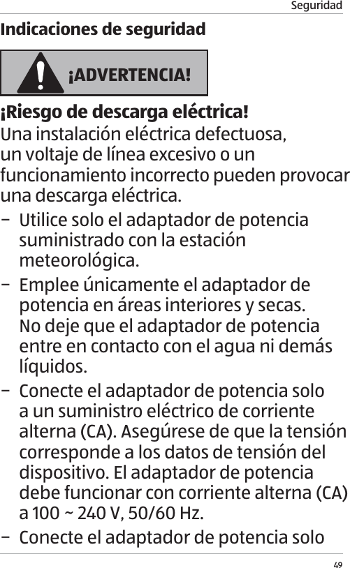 Seguridad49Indicaciones de seguridad &iexcl;ADVERTENCIA!&iexcl;Riesgo de descarga el&eacute;ctrica!Una instalaci&oacute;n el&eacute;ctrica defectuosa, un voltaje de l&iacute;nea excesivo o un funcionamiento incorrecto pueden provocar una descarga el&eacute;ctrica. &minus; Utilice solo el adaptador de potencia suministrado con la estaci&oacute;n meteorol&oacute;gica. &minus; Emplee &uacute;nicamente el adaptador de potencia en &aacute;reas interiores y secas. No deje que el adaptador de potencia entre en contacto con el agua ni dem&aacute;s l&iacute;quidos. &minus; Conecte el adaptador de potencia solo a un suministro el&eacute;ctrico de corriente alterna (CA). Aseg&uacute;rese de que la tensi&oacute;n corresponde a los datos de tensi&oacute;n del dispositivo. El adaptador de potencia debe funcionar con corriente alterna (CA) a 100 ~ 240 V, 50/60 Hz. &minus; Conecte el adaptador de potencia solo 