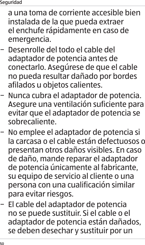 Seguridad50a una toma de corriente accesible bien instalada de la que pueda extraer el enchufe r&aacute;pidamente en caso de emergencia.  &minus; Desenrolle del todo el cable del adaptador de potencia antes de conectarlo. Aseg&uacute;rese de que el cable no pueda resultar da&ntilde;ado por bordes afilados u objetos calientes. &minus; Nunca cubra el adaptador de potencia. Asegure una ventilaci&oacute;n suficiente para evitar que el adaptador de potencia se sobrecaliente. &minus; No emplee el adaptador de potencia si la carcasa o el cable est&aacute;n defectuosos o presentan otros da&ntilde;os visibles. En caso de da&ntilde;o, mande reparar el adaptador de potencia &uacute;nicamente al fabricante, su equipo de servicio al cliente o una persona con una cualificaci&oacute;n similar para evitar riesgos.  &minus; El cable del adaptador de potencia no se puede sustituir. Si el cable o el adaptador de potencia est&aacute;n da&ntilde;ados, se deben desechar y sustituir por un 