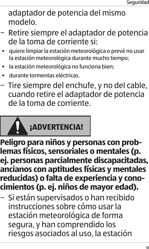 Seguridad51adaptador de potencia del mismo modelo. &minus; Retire siempre el adaptador de potencia de la toma de corriente si:&bull;  quiere limpiar la estaci&oacute;n meteorol&oacute;gica o prev&eacute; no usar la estaci&oacute;n meteorol&oacute;gica durante mucho tiempo;&bull;  la estaci&oacute;n meteorol&oacute;gica no funciona bien;&bull;  durante tormentas el&eacute;ctricas. &minus; Tire siempre del enchufe, y no del cable, cuando retire el adaptador de potencia de la toma de corriente. &iexcl;ADVERTENCIA!Peligro para ni&ntilde;os y personas con prob-lemas f&iacute;sicos, sensoriales o mentales (p. ej. personas parcialmente discapacitadas, ancianos con aptitudes f&iacute;sicas y mentales reducidas) o falta de experiencia y cono-cimientos (p. ej. ni&ntilde;os de mayor edad). &minus; Si est&aacute;n supervisados o han recibido instrucciones sobre c&oacute;mo usar la estaci&oacute;n meteorol&oacute;gica de forma segura, y han comprendido los riesgos asociados al uso, la estaci&oacute;n 