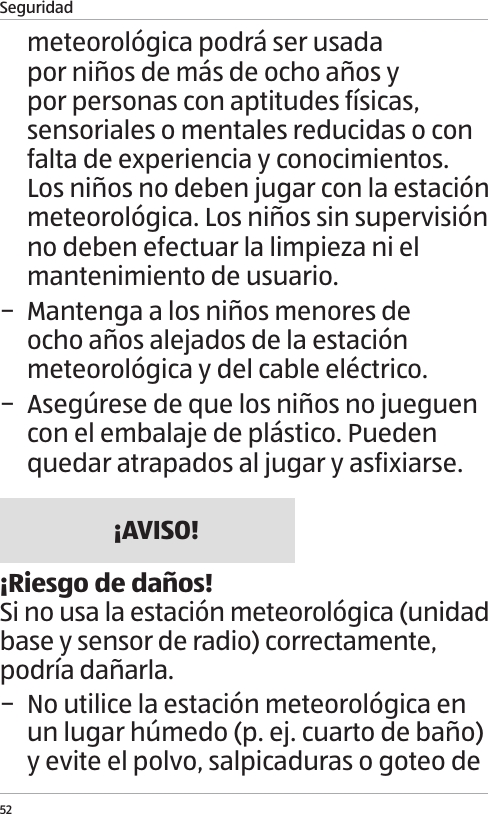 Seguridad52meteorol&oacute;gica podr&aacute; ser usada por ni&ntilde;os de m&aacute;s de ocho a&ntilde;os y por personas con aptitudes f&iacute;sicas, sensoriales o mentales reducidas o con falta de experiencia y conocimientos. Los ni&ntilde;os no deben jugar con la estaci&oacute;n meteorol&oacute;gica. Los ni&ntilde;os sin supervisi&oacute;n no deben efectuar la limpieza ni el mantenimiento de usuario. &minus; Mantenga a los ni&ntilde;os menores de ocho a&ntilde;os alejados de la estaci&oacute;n meteorol&oacute;gica y del cable el&eacute;ctrico. &minus; Aseg&uacute;rese de que los ni&ntilde;os no jueguen con el embalaje de pl&aacute;stico. Pueden quedar atrapados al jugar y asfixiarse.&iexcl;AVISO!&iexcl;Riesgo de da&ntilde;os!Si no usa la estaci&oacute;n meteorol&oacute;gica (unidad base y sensor de radio) correctamente, podr&iacute;a da&ntilde;arla. &minus; No utilice la estaci&oacute;n meteorol&oacute;gica en un lugar h&uacute;medo (p. ej. cuarto de ba&ntilde;o) y evite el polvo, salpicaduras o goteo de 