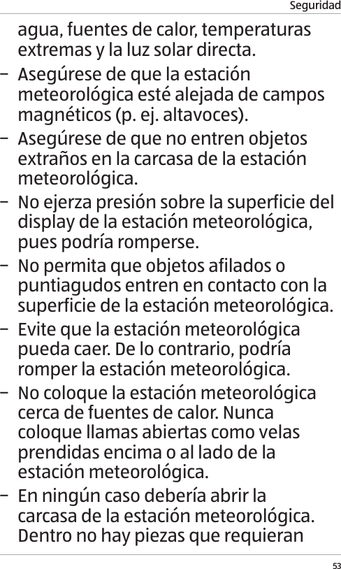 Seguridad53agua, fuentes de calor, temperaturas extremas y la luz solar directa. &minus; Aseg&uacute;rese de que la estaci&oacute;n meteorol&oacute;gica est&eacute; alejada de campos magn&eacute;ticos (p. ej. altavoces). &minus; Aseg&uacute;rese de que no entren objetos extra&ntilde;os en la carcasa de la estaci&oacute;n meteorol&oacute;gica. &minus; No ejerza presi&oacute;n sobre la superficie del display de la estaci&oacute;n meteorol&oacute;gica, pues podr&iacute;a romperse. &minus; No permita que objetos afilados o puntiagudos entren en contacto con la superficie de la estaci&oacute;n meteorol&oacute;gica. &minus; Evite que la estaci&oacute;n meteorol&oacute;gica pueda caer. De lo contrario, podr&iacute;a romper la estaci&oacute;n meteorol&oacute;gica. &minus; No coloque la estaci&oacute;n meteorol&oacute;gica cerca de fuentes de calor. Nunca coloque llamas abiertas como velas prendidas encima o al lado de la estaci&oacute;n meteorol&oacute;gica. &minus; En ning&uacute;n caso deber&iacute;a abrir la carcasa de la estaci&oacute;n meteorol&oacute;gica. Dentro no hay piezas que requieran 