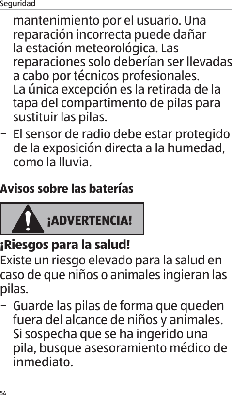 Seguridad54mantenimiento por el usuario. Una reparaci&oacute;n incorrecta puede da&ntilde;ar la estaci&oacute;n meteorol&oacute;gica. Las reparaciones solo deber&iacute;an ser llevadas a cabo por t&eacute;cnicos profesionales.  La &uacute;nica excepci&oacute;n es la retirada de la tapa del compartimento de pilas para sustituir las pilas. &minus; El sensor de radio debe estar protegido de la exposici&oacute;n directa a la humedad, como la lluvia.Avisos sobre las bater&iacute;as &iexcl;ADVERTENCIA!&iexcl;Riesgos para la salud!Existe un riesgo elevado para la salud en caso de que ni&ntilde;os o animales ingieran las pilas. &minus; Guarde las pilas de forma que queden fuera del alcance de ni&ntilde;os y animales. Si sospecha que se ha ingerido una pila, busque asesoramiento m&eacute;dico de inmediato.