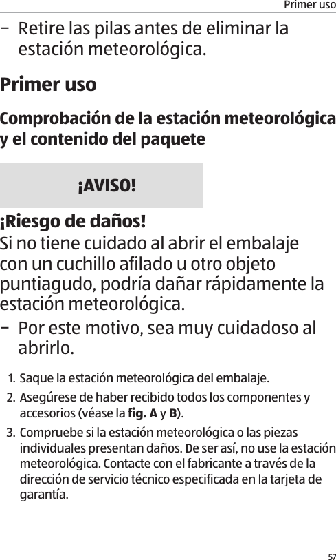 Primer uso57 &minus; Retire las pilas antes de eliminar la estaci&oacute;n meteorol&oacute;gica.Primer usoComprobaci&oacute;n de la estaci&oacute;n meteorol&oacute;gica y el contenido del paquete&iexcl;AVISO!&iexcl;Riesgo de da&ntilde;os!Si no tiene cuidado al abrir el embalaje con un cuchillo afilado u otro objeto puntiagudo, podr&iacute;a da&ntilde;ar r&aacute;pidamente la estaci&oacute;n meteorol&oacute;gica.  &minus; Por este motivo, sea muy cuidadoso al abrirlo.1. Saque la estaci&oacute;n meteorol&oacute;gica del embalaje.2. Aseg&uacute;rese de haber recibido todos los componentes y accesorios (v&eacute;ase la fig. A y B).3. Compruebe si la estaci&oacute;n meteorol&oacute;gica o las piezas individuales presentan da&ntilde;os. De ser as&iacute;, no use la estaci&oacute;n meteorol&oacute;gica. Contacte con el fabricante a trav&eacute;s de la direcci&oacute;n de servicio t&eacute;cnico especificada en la tarjeta de garant&iacute;a.
