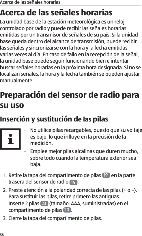 Acerca de las se&ntilde;ales horarias58Acerca de las se&ntilde;ales horariasLa unidad base de la estaci&oacute;n meteorol&oacute;gica es un reloj controlado por radio y puede recibir las se&ntilde;ales horarias emitidas por un transmisor de se&ntilde;ales de su pa&iacute;s. Si la unidad base queda dentro del alcance de transmisi&oacute;n, puede recibir las se&ntilde;ales y sincronizarse con la hora y la fecha emitidas varias veces al d&iacute;a. En caso de fallo en la recepci&oacute;n de la se&ntilde;al, la unidad base puede seguir funcionando bien e intentar buscar se&ntilde;ales horarias en la pr&oacute;xima hora designada. Si no se localizan se&ntilde;ales, la hora y la fecha tambi&eacute;n se pueden ajustar manualmente. Preparaci&oacute;n del sensor de radio para su usoInserci&oacute;n y sustituci&oacute;n de las pilas &minus; No utilice pilas recargables, puesto que su voltaje es bajo, lo que inﬂuye en la precisi&oacute;n de la medici&oacute;n.  &minus; Emplee mejor pilas alcalinas que duren mucho, sobre todo cuando la temperatura exterior sea baja.1. Retire la tapa del compartimento de pilas  19  en la parte trasera del sensor de radio  14 .2. Preste atenci&oacute;n a la polaridad correcta de las pilas (+ o &ndash;). Para sustituir las pilas, retire primero las antiguas. Inserte 2 pilas  23  (tama&ntilde;o: AAA, suministradas) en el compartimento de pilas  20 . 3. Cierre la tapa del compartimento de pilas. 