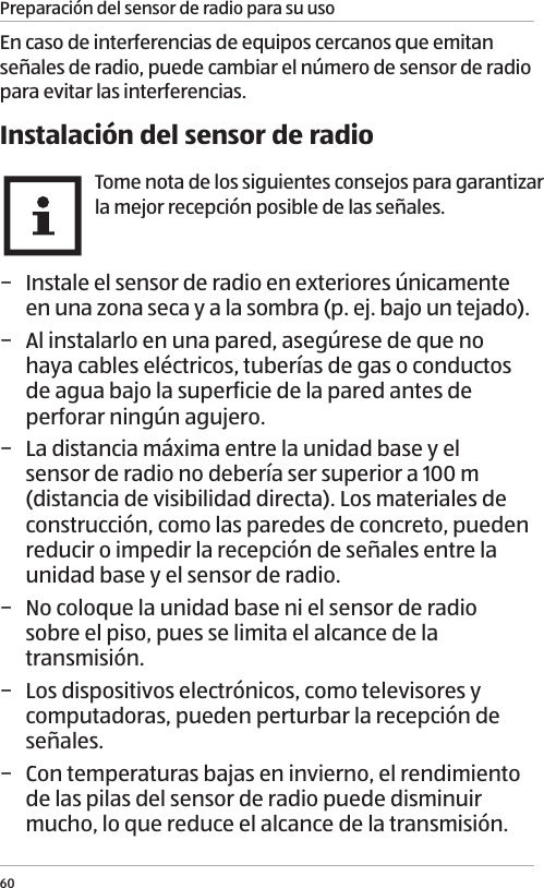 Preparaci&oacute;n del sensor de radio para su uso60En caso de interferencias de equipos cercanos que emitan se&ntilde;ales de radio, puede cambiar el n&uacute;mero de sensor de radio para evitar las interferencias. Instalaci&oacute;n del sensor de radioTome nota de los siguientes consejos para garantizar la mejor recepci&oacute;n posible de las se&ntilde;ales. &minus; Instale el sensor de radio en exteriores &uacute;nicamente en una zona seca y a la sombra (p. ej. bajo un tejado). &minus; Al instalarlo en una pared, aseg&uacute;rese de que no haya cables el&eacute;ctricos, tuber&iacute;as de gas o conductos de agua bajo la superficie de la pared antes de perforar ning&uacute;n agujero. &minus; La distancia m&aacute;xima entre la unidad base y el sensor de radio no deber&iacute;a ser superior a 100 m (distancia de visibilidad directa). Los materiales de construcci&oacute;n, como las paredes de concreto, pueden reducir o impedir la recepci&oacute;n de se&ntilde;ales entre la unidad base y el sensor de radio.  &minus; No coloque la unidad base ni el sensor de radio sobre el piso, pues se limita el alcance de la transmisi&oacute;n. &minus; Los dispositivos electr&oacute;nicos, como televisores y computadoras, pueden perturbar la recepci&oacute;n de se&ntilde;ales. &minus; Con temperaturas bajas en invierno, el rendimiento de las pilas del sensor de radio puede disminuir mucho, lo que reduce el alcance de la transmisi&oacute;n. 