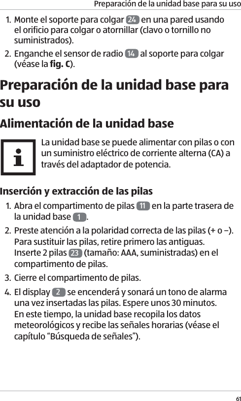 Preparaci&oacute;n de la unidad base para su uso611. Monte el soporte para colgar  24  en una pared usando el orificio para colgar o atornillar (clavo o tornillo no suministrados).2. Enganche el sensor de radio  14  al soporte para colgar (v&eacute;ase la fig. C).Preparaci&oacute;n de la unidad base para su usoAlimentaci&oacute;n de la unidad baseLa unidad base se puede alimentar con pilas o con un suministro el&eacute;ctrico de corriente alterna (CA) a trav&eacute;s del adaptador de potencia. Inserci&oacute;n y extracci&oacute;n de las pilas1. Abra el compartimento de pilas  11  en la parte trasera de la unidad base  1.2. Preste atenci&oacute;n a la polaridad correcta de las pilas (+ o &ndash;). Para sustituir las pilas, retire primero las antiguas. Inserte 2 pilas  23  (tama&ntilde;o: AAA, suministradas) en el compartimento de pilas. 3. Cierre el compartimento de pilas. 4. El display  2 se encender&aacute; y sonar&aacute; un tono de alarma una vez insertadas las pilas. Espere unos 30 minutos. En este tiempo, la unidad base recopila los datos meteorol&oacute;gicos y recibe las se&ntilde;ales horarias (v&eacute;ase el cap&iacute;tulo &ldquo;B&uacute;squeda de se&ntilde;ales&rdquo;). 