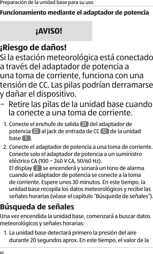 Preparaci&oacute;n de la unidad base para su uso62Funcionamiento mediante el adaptador de potencia&iexcl;AVISO!&iexcl;Riesgo de da&ntilde;os!Si la estaci&oacute;n meteorol&oacute;gica est&aacute; conectado a trav&eacute;s del adaptador de potencia a una toma de corriente, funciona con una tensi&oacute;n de CC. Las pilas podr&iacute;an derramarse y da&ntilde;ar el dispositivo. &minus; Retire las pilas de la unidad base cuando la conecte a una toma de corriente.1. Conecte el enchufe de salida  21  del adaptador de potencia  22  al jack de entrada de CC  12  de la unidad base  1.2. Conecte el adaptador de potencia a una toma de corriente. Conecte solo el adaptador de potencia a un suministro el&eacute;ctrico CA (100 ~ 240 V CA, 50/60 Hz). El display  2 se encender&aacute; y sonar&aacute; un tono de alarma cuando el adaptador de potencia se conecte a la toma de corriente. Espere unos 30 minutos. En este tiempo, la unidad base recopila los datos meteorol&oacute;gicos y recibe las se&ntilde;ales horarias (v&eacute;ase el cap&iacute;tulo &ldquo;B&uacute;squeda de se&ntilde;ales&rdquo;). B&uacute;squeda de se&ntilde;alesUna vez encendida la unidad base, comenzar&aacute; a buscar datos meteorol&oacute;gicos y se&ntilde;ales horarias:1. La unidad base detectar&aacute; primero la presi&oacute;n del aire durante 20 segundos aprox. En este tiempo, el valor de la 