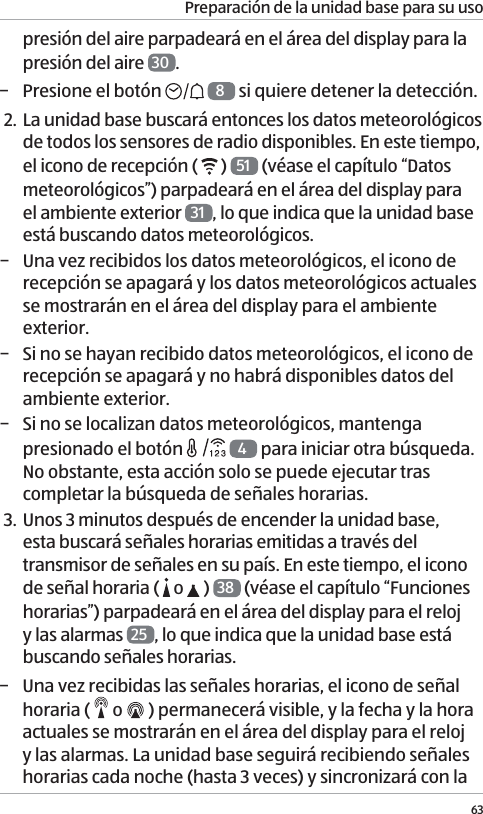 Preparaci&oacute;n de la unidad base para su uso63presi&oacute;n del aire parpadear&aacute; en el &aacute;rea del display para la presi&oacute;n del aire  30 . &minus; Presione el bot&oacute;n   8 si quiere detener la detecci&oacute;n.2. La unidad base buscar&aacute; entonces los datos meteorol&oacute;gicos de todos los sensores de radio disponibles. En este tiempo, el icono de recepci&oacute;n (   )  51  (v&eacute;ase el cap&iacute;tulo &ldquo;Datos meteorol&oacute;gicos&rdquo;) parpadear&aacute; en el &aacute;rea del display para el ambiente exterior  31 , lo que indica que la unidad base est&aacute; buscando datos meteorol&oacute;gicos. &minus; Una vez recibidos los datos meteorol&oacute;gicos, el icono de recepci&oacute;n se apagar&aacute; y los datos meteorol&oacute;gicos actuales se mostrar&aacute;n en el &aacute;rea del display para el ambiente exterior. &minus; Si no se hayan recibido datos meteorol&oacute;gicos, el icono de recepci&oacute;n se apagar&aacute; y no habr&aacute; disponibles datos del ambiente exterior. &minus; Si no se localizan datos meteorol&oacute;gicos, mantenga presionado el bot&oacute;n   4 para iniciar otra b&uacute;squeda. No obstante, esta acci&oacute;n solo se puede ejecutar tras completar la b&uacute;squeda de se&ntilde;ales horarias. 3. Unos 3 minutos despu&eacute;s de encender la unidad base, esta buscar&aacute; se&ntilde;ales horarias emitidas a trav&eacute;s del transmisor de se&ntilde;ales en su pa&iacute;s. En este tiempo, el icono de se&ntilde;al horaria (   o   )  38  (v&eacute;ase el cap&iacute;tulo &ldquo;Funciones horarias&rdquo;) parpadear&aacute; en el &aacute;rea del display para el reloj y las alarmas  25 , lo que indica que la unidad base est&aacute; buscando se&ntilde;ales horarias.  &minus; Una vez recibidas las se&ntilde;ales horarias, el icono de se&ntilde;al horaria (   o   ) permanecer&aacute; visible, y la fecha y la hora actuales se mostrar&aacute;n en el &aacute;rea del display para el reloj y las alarmas. La unidad base seguir&aacute; recibiendo se&ntilde;ales horarias cada noche (hasta 3 veces) y sincronizar&aacute; con la 