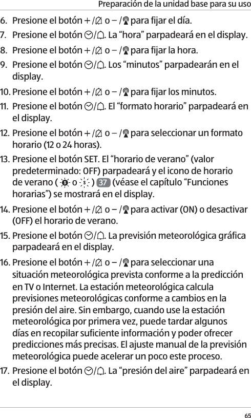 Preparaci&oacute;n de la unidad base para su uso656.  Presione el bot&oacute;n   o   para fijar el d&iacute;a.7.  Presione el bot&oacute;n  . La &ldquo;hora&rdquo; parpadear&aacute; en el display.8.  Presione el bot&oacute;n   o   para fijar la hora.9.  Presione el bot&oacute;n  . Los &ldquo;minutos&rdquo; parpadear&aacute;n en el display.10. Presione el bot&oacute;n   o   para fijar los minutos.11.  Presione el bot&oacute;n  . El &ldquo;formato horario&rdquo; parpadear&aacute; en el display.12. Presione el bot&oacute;n   o   para seleccionar un formato horario (12 o 24 horas).13. Presione el bot&oacute;n SET. El &ldquo;horario de verano&rdquo; (valor predeterminado: OFF) parpadear&aacute; y el icono de horario de verano (   o  )  37  (v&eacute;ase el cap&iacute;tulo &ldquo;Funciones horarias&rdquo;) se mostrar&aacute; en el display.14. Presione el bot&oacute;n   o   para activar (ON) o desactivar (OFF) el horario de verano.15. Presione el bot&oacute;n  . La previsi&oacute;n meteorol&oacute;gica gr&aacute;fica parpadear&aacute; en el display.16. Presione el bot&oacute;n   o   para seleccionar una situaci&oacute;n meteorol&oacute;gica prevista conforme a la predicci&oacute;n en TV o Internet. La estaci&oacute;n meteorol&oacute;gica calcula previsiones meteorol&oacute;gicas conforme a cambios en la presi&oacute;n del aire. Sin embargo, cuando use la estaci&oacute;n meteorol&oacute;gica por primera vez, puede tardar algunos d&iacute;as en recopilar suficiente informaci&oacute;n y poder ofrecer predicciones m&aacute;s precisas. El ajuste manual de la previsi&oacute;n meteorol&oacute;gica puede acelerar un poco este proceso. 17. Presione el bot&oacute;n  . La &ldquo;presi&oacute;n del aire&rdquo; parpadear&aacute; en el display.