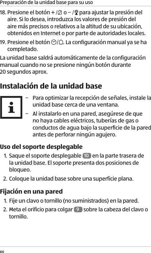 Preparaci&oacute;n de la unidad base para su uso6618. Presione el bot&oacute;n   o   para ajustar la presi&oacute;n del aire. Si lo desea, introduzca los valores de presi&oacute;n del aire m&aacute;s precisos o relativos a la altitud de su ubicaci&oacute;n, obtenidos en Internet o por parte de autoridades locales.19. Presione el bot&oacute;n  . La configuraci&oacute;n manual ya se ha completado.La unidad base saldr&aacute; autom&aacute;ticamente de la configuraci&oacute;n manual cuando no se presione ning&uacute;n bot&oacute;n durante  20 segundos aprox.Instalaci&oacute;n de la unidad base &minus; Para optimizar la recepci&oacute;n de se&ntilde;ales, instale la unidad base cerca de una ventana. &minus; Al instalarlo en una pared, aseg&uacute;rese de que no haya cables el&eacute;ctricos, tuber&iacute;as de gas o conductos de agua bajo la superﬁcie de la pared antes de perforar ning&uacute;n agujero.Uso del soporte desplegable1. Saque el soporte desplegable  10  en la parte trasera de la unidad base. El soporte presenta dos posiciones de bloqueo.2. Coloque la unidad base sobre una superficie plana.Fijaci&oacute;n en una pared1. Fije un clavo o tornillo (no suministrados) en la pared. 2. Meta el orificio para colgar  9 sobre la cabeza del clavo o tornillo.
