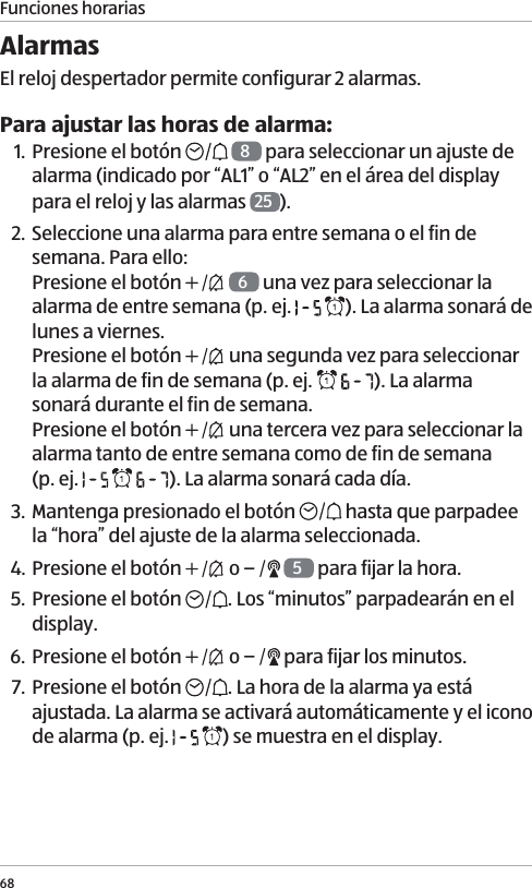 Funciones horarias68Alarmas El reloj despertador permite configurar 2 alarmas. Para ajustar las horas de alarma:1. Presione el bot&oacute;n    8 para seleccionar un ajuste de alarma (indicado por &ldquo;AL1&rdquo; o &ldquo;AL2&rdquo; en el &aacute;rea del display para el reloj y las alarmas  25 ).2. Seleccione una alarma para entre semana o el fin de semana. Para ello: Presione el bot&oacute;n    6 una vez para seleccionar la alarma de entre semana (p. ej.    ). La alarma sonar&aacute; de lunes a viernes.  Presione el bot&oacute;n   una segunda vez para seleccionar la alarma de fin de semana (p. ej.    ). La alarma sonar&aacute; durante el fin de semana.  Presione el bot&oacute;n   una tercera vez para seleccionar la alarma tanto de entre semana como de fin de semana  (p. ej.      ). La alarma sonar&aacute; cada d&iacute;a. 3. Mantenga presionado el bot&oacute;n   hasta que parpadee la &ldquo;hora&rdquo; del ajuste de la alarma seleccionada. 4. Presione el bot&oacute;n   o    5 para fijar la hora.5. Presione el bot&oacute;n  . Los &ldquo;minutos&rdquo; parpadear&aacute;n en el display.6. Presione el bot&oacute;n   o   para fijar los minutos.7. Presione el bot&oacute;n  . La hora de la alarma ya est&aacute; ajustada. La alarma se activar&aacute; autom&aacute;ticamente y el icono de alarma (p. ej.    ) se muestra en el display. 