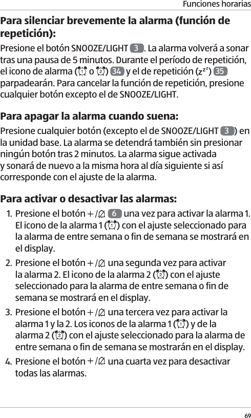 Funciones horarias69Para silenciar brevemente la alarma (funci&oacute;n de repetici&oacute;n):Presione el bot&oacute;n SNOOZE/LIGHT  3. La alarma volver&aacute; a sonar tras una pausa de 5 minutos. Durante el per&iacute;odo de repetici&oacute;n, el icono de alarma (  o  )  34  y el de repetici&oacute;n ( )  35  parpadear&aacute;n. Para cancelar la funci&oacute;n de repetici&oacute;n, presione cualquier bot&oacute;n excepto el de SNOOZE/LIGHT.Para apagar la alarma cuando suena:Presione cualquier bot&oacute;n (excepto el de SNOOZE/LIGHT  3) en la unidad base. La alarma se detendr&aacute; tambi&eacute;n sin presionar ning&uacute;n bot&oacute;n tras 2 minutos. La alarma sigue activada y sonar&aacute; de nuevo a la misma hora al d&iacute;a siguiente si as&iacute; corresponde con el ajuste de la alarma. Para activar o desactivar las alarmas:1. Presione el bot&oacute;n    6 una vez para activar la alarma 1. El icono de la alarma 1 ( ) con el ajuste seleccionado para la alarma de entre semana o fin de semana se mostrar&aacute; en el display.2. Presione el bot&oacute;n   una segunda vez para activar la alarma 2. El icono de la alarma 2 ( ) con el ajuste seleccionado para la alarma de entre semana o fin de semana se mostrar&aacute; en el display.3. Presione el bot&oacute;n   una tercera vez para activar la alarma 1 y la 2. Los iconos de la alarma 1 ( ) y de la  alarma 2 ( ) con el ajuste seleccionado para la alarma de entre semana o fin de semana se mostrar&aacute;n en el display.4. Presione el bot&oacute;n   una cuarta vez para desactivar todas las alarmas. 