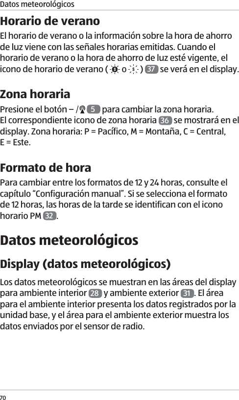 70Datos meteorol&oacute;gicosHorario de veranoEl horario de verano o la informaci&oacute;n sobre la hora de ahorro de luz viene con las se&ntilde;ales horarias emitidas. Cuando el horario de verano o la hora de ahorro de luz est&eacute; vigente, el icono de horario de verano (   o   )  37  se ver&aacute; en el display. Zona horariaPresione el bot&oacute;n   5 para cambiar la zona horaria.  El correspondiente icono de zona horaria  36  se mostrar&aacute; en el display. Zona horaria: P = Pac&iacute;fico, M = Monta&ntilde;a, C = Central,  E = Este.Formato de horaPara cambiar entre los formatos de 12 y 24 horas, consulte el cap&iacute;tulo &ldquo;Configuraci&oacute;n manual&rdquo;. Si se selecciona el formato de 12 horas, las horas de la tarde se identifican con el icono horario PM  32 .Datos meteorol&oacute;gicosDisplay (datos meteorol&oacute;gicos)Los datos meteorol&oacute;gicos se muestran en las &aacute;reas del display para ambiente interior  28  y ambiente exterior  31 . El &aacute;rea para el ambiente interior presenta los datos registrados por la unidad base, y el &aacute;rea para el ambiente exterior muestra los datos enviados por el sensor de radio.