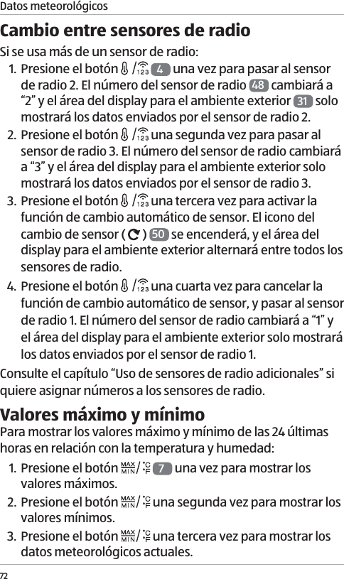 72Cambio entre sensores de radioSi se usa m&aacute;s de un sensor de radio:1. Presione el bot&oacute;n   4 una vez para pasar al sensor de radio 2. El n&uacute;mero del sensor de radio  48  cambiar&aacute; a &ldquo;2&rdquo; y el &aacute;rea del display para el ambiente exterior  31  solo mostrar&aacute; los datos enviados por el sensor de radio 2. 2. Presione el bot&oacute;n   una segunda vez para pasar al sensor de radio 3. El n&uacute;mero del sensor de radio cambiar&aacute; a &ldquo;3&rdquo; y el &aacute;rea del display para el ambiente exterior solo mostrar&aacute; los datos enviados por el sensor de radio 3. 3. Presione el bot&oacute;n   una tercera vez para activar la funci&oacute;n de cambio autom&aacute;tico de sensor. El icono del cambio de sensor (   )  50  se encender&aacute;, y el &aacute;rea del display para el ambiente exterior alternar&aacute; entre todos los sensores de radio. 4. Presione el bot&oacute;n   una cuarta vez para cancelar la funci&oacute;n de cambio autom&aacute;tico de sensor, y pasar al sensor de radio 1. El n&uacute;mero del sensor de radio cambiar&aacute; a &ldquo;1&rdquo; y el &aacute;rea del display para el ambiente exterior solo mostrar&aacute; los datos enviados por el sensor de radio 1.Consulte el cap&iacute;tulo &ldquo;Uso de sensores de radio adicionales&rdquo; si quiere asignar n&uacute;meros a los sensores de radio. Valores m&aacute;ximo y m&iacute;nimoPara mostrar los valores m&aacute;ximo y m&iacute;nimo de las 24 &uacute;ltimas horas en relaci&oacute;n con la temperatura y humedad:1. Presione el bot&oacute;n   7 una vez para mostrar los valores m&aacute;ximos.2. Presione el bot&oacute;n   una segunda vez para mostrar los valores m&iacute;nimos.3. Presione el bot&oacute;n   una tercera vez para mostrar los datos meteorol&oacute;gicos actuales. Datos meteorol&oacute;gicos