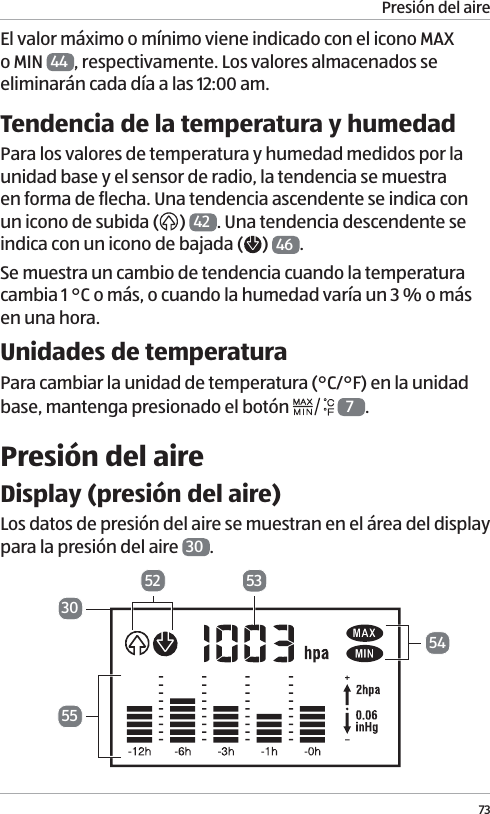Presi&oacute;n del aire73El valor m&aacute;ximo o m&iacute;nimo viene indicado con el icono MAX o MIN  44 , respectivamente. Los valores almacenados se eliminar&aacute;n cada d&iacute;a a las 12:00 am.Tendencia de la temperatura y humedadPara los valores de temperatura y humedad medidos por la unidad base y el sensor de radio, la tendencia se muestra en forma de flecha. Una tendencia ascendente se indica con un icono de subida ( )  42 . Una tendencia descendente se indica con un icono de bajada ( )  46 .Se muestra un cambio de tendencia cuando la temperatura cambia 1 &deg;C o m&aacute;s, o cuando la humedad var&iacute;a un 3 % o m&aacute;s en una hora.Unidades de temperaturaPara cambiar la unidad de temperatura (&deg;C/&deg;F) en la unidad base, mantenga presionado el bot&oacute;n   7.Presi&oacute;n del aireDisplay (presi&oacute;n del aire)Los datos de presi&oacute;n del aire se muestran en el &aacute;rea del display para la presi&oacute;n del aire  30 . 5330525455
