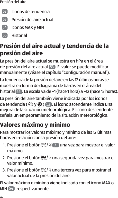 Presi&oacute;n del aire7452 Iconos de tendencia53 Presi&oacute;n del aire actual54 Iconos MAX y MIN55 HistorialPresi&oacute;n del aire actual y tendencia de la presi&oacute;n del aireLa presi&oacute;n del aire actual se muestra en hPa en el &aacute;rea de presi&oacute;n del aire actual  53 . El valor se puede modificar manualmente (v&eacute;ase el cap&iacute;tulo &ldquo;Configuraci&oacute;n manual&rdquo;).La tendencia de la presi&oacute;n del aire en las 12 &uacute;ltimas horas se muestra en forma de diagrama de barras en el &aacute;rea del  historial  55 . La escala va de &ndash;1 (hace 1 hora) a &ndash;12 (hace 12 horas). La presi&oacute;n del aire tambi&eacute;n viene indicada por los iconos de tendencia (   y   )  52 . El icono ascendente indica una mejora de la situaci&oacute;n meteorol&oacute;gica. El icono descendente se&ntilde;ala un empeoramiento de la situaci&oacute;n meteorol&oacute;gica. Valores m&aacute;ximo y m&iacute;nimoPara mostrar los valores m&aacute;ximo y m&iacute;nimo de las 12 &uacute;ltimas horas en relaci&oacute;n con la presi&oacute;n del aire:1. Presione el bot&oacute;n   7 una vez para mostrar el valor m&aacute;ximo.2. Presione el bot&oacute;n   una segunda vez para mostrar el valor m&iacute;nimo.3. Presione el bot&oacute;n   una tercera vez para mostrar el valor actual de la presi&oacute;n del aire. El valor m&aacute;ximo o m&iacute;nimo viene indicado con el icono MAX o MIN  54 , respectivamente. 