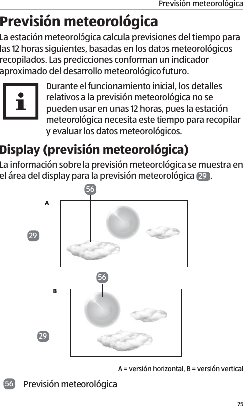 Previsi&oacute;n meteorol&oacute;gica75Previsi&oacute;n meteorol&oacute;gicaLa estaci&oacute;n meteorol&oacute;gica calcula previsiones del tiempo para las 12 horas siguientes, basadas en los datos meteorol&oacute;gicos recopilados. Las predicciones conforman un indicador aproximado del desarrollo meteorol&oacute;gico futuro. Durante el funcionamiento inicial, los detalles relativos a la previsi&oacute;n meteorol&oacute;gica no se pueden usar en unas 12 horas, pues la estaci&oacute;n meteorol&oacute;gica necesita este tiempo para recopilar y evaluar los datos meteorol&oacute;gicos.Display (previsi&oacute;n meteorol&oacute;gica)La informaci&oacute;n sobre la previsi&oacute;n meteorol&oacute;gica se muestra en el &aacute;rea del display para la previsi&oacute;n meteorol&oacute;gica  29 . AB A = versi&oacute;n horizontal, B = versi&oacute;n vertical56 Previsi&oacute;n meteorol&oacute;gica56292956